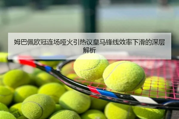 姆巴佩欧冠连场哑火引热议皇马锋线效率下滑的深层解析