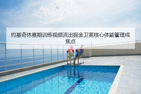 约基奇休赛期训练视频流出掘金卫冕核心体能管理成焦点
