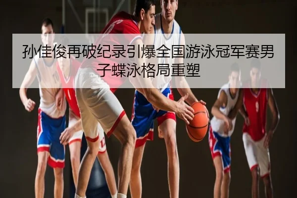 孙佳俊再破纪录引爆全国游泳冠军赛男子蝶泳格局重塑