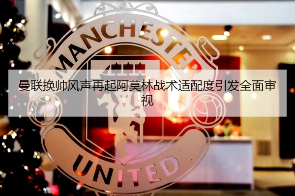 曼联换帅风声再起阿莫林战术适配度引发全面审视