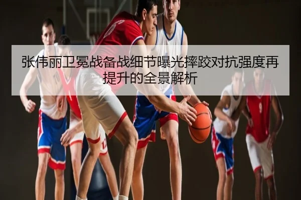 张伟丽卫冕战备战细节曝光摔跤对抗强度再提升的全景解析